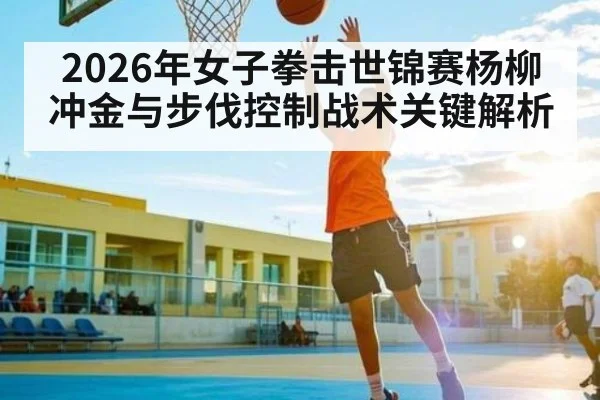 2026年女子拳击世锦赛杨柳冲金与步伐控制战术关键解析